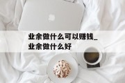 业余做什么可以赚钱_业余做什么好 业余做什么可以赚钱_业余做什么好