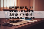 娱乐圈风云再起，BTS成焦点，最新动态引发热议！BTS领衔娱乐圈新风暴，最新动态引爆热议！
