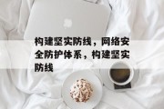 构建坚实防线，网络安全防护体系，构建坚实防线