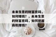 未来生意的财富密码,如何赚钱?,未来生意的财富密码,如何把握商机赚钱? 未来生意的财富密码,如何赚钱?,未来生意的财富密码,如何把握商机赚钱?