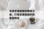 寻找甘肃陇西的赚钱之道,打造甘肃陇西的致富新路径 寻找甘肃陇西的赚钱之道,打造甘肃陇西的致富新路径