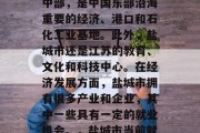 盐城市有什么好找工作吗?盐城市位于江苏省中部,是中国东部沿海重要的经济、港口和石化工业基地。此外,盐城市还是江苏的教育、文化和科技中心。在经济发展方面,盐城市拥有很多产业和企业,其中一些具有一定的就业机会。,盐城市当前就业状况如何?有哪些就业机会? 盐城市有什么好找工作吗?盐城市位于江苏省中部,是中国东部沿海重要的经济、港口和石化工业基地。此外,盐城市还是江苏的教育、文化和科技中心。在经济发展方面,盐城市拥有很多产业和企业,其中一些具有一定的就业机会。,盐城市当前就业状况如何?有哪些就业机会?