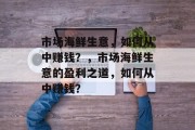 市场海鲜生意,如何从中赚钱?,市场海鲜生意的盈利之道,如何从中赚钱? 市场海鲜生意,如何从中赚钱?,市场海鲜生意的盈利之道,如何从中赚钱?