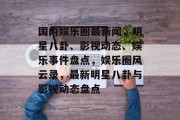 国内娱乐圈最新闻，明星八卦、影视动态、娱乐事件盘点，娱乐圈风云录，最新明星八卦与影视动态盘点