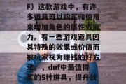 在地下城与勇士(DnF)这款游戏中,有许多道具可以购买和使用来增加角色的属性或能力。有一些游戏道具因其特殊的效果或价值而被玩家视为赚钱的好方法。,dnf中最值得买的5种道具,提升战力的秘密武器 在地下城与勇士(DnF)这款游戏中,有许多道具可以购买和使用来增加角色的属性或能力。有一些游戏道具因其特殊的效果或价值而被玩家视为赚钱的好方法。,dnf中最值得买的5种道具,提升战力的秘密武器
