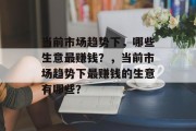 当前市场趋势下,哪些生意最赚钱?,当前市场趋势下最赚钱的生意有哪些? 当前市场趋势下,哪些生意最赚钱?,当前市场趋势下最赚钱的生意有哪些?