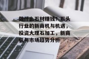 做什么石材赚钱?石头行业的新商机与机遇,投资大理石加工,新商机与市场趋势分析 做什么石材赚钱?石头行业的新商机与机遇,投资大理石加工,新商机与市场趋势分析