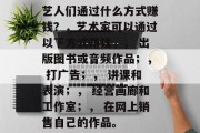 艺人们通过什么方式赚钱?,艺术家可以通过以下方式赚钱,, 出版图书或音频作品;, 打广告;, 讲课和表演;, 经营画廊和工作室;, 在网上销售自己的作品。 艺人们通过什么方式赚钱?,艺术家可以通过以下方式赚钱,, 出版图书或音频作品;, 打广告;, 讲课和表演;, 经营画廊和工作室;, 在网上销售自己的作品。