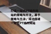 打造一站式PT插件网站的策略与方法,基于策略与方法,成功搭建一站式PT插件网站 打造一站式PT插件网站的策略与方法,基于策略与方法,成功搭建一站式PT插件网站