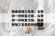 做面条加工生意,从零到一的财富之路,从零到一的财富之路,做面条加工生意的创业历程 做面条加工生意,从零到一的财富之路,从零到一的财富之路,做面条加工生意的创业历程