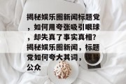 揭秘娱乐圈新闻标题党，如何用夸张吸引眼球，却失真了事实真相？揭秘娱乐圈新闻，标题党如何夸大其词，误导公众