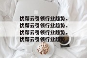 优帮云引领行业趋势，优帮云引领行业趋势，优帮云引领行业趋势，优帮云引领行业趋势