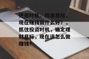 把握时机、找准目标,现在赚钱做什么好?,抓住投资时机,确定理财目标,现在该怎么做赚钱? 把握时机、找准目标,现在赚钱做什么好?,抓住投资时机,确定理财目标,现在该怎么做赚钱?