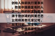 马云是阿里巴巴集团的创始人和前执行董事长,他是中国最富有的人之一。他的财富主要来源于他创建的阿里巴巴公司和其他几家公司,如支付宝、淘宝等。,马云,中国最富有的人之一与阿里巴巴集团创始人及前任执行董事长 马云是阿里巴巴集团的创始人和前执行董事长,他是中国最富有的人之一。他的财富主要来源于他创建的阿里巴巴公司和其他几家公司,如支付宝、淘宝等。,马云,中国最富有的人之一与阿里巴巴集团创始人及前任执行董事长