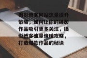 摄影博客网站流量提升策略，如何让你的摄影作品吸引更多关注，摄影博客流量倍增攻略，打造爆款作品的秘诀
