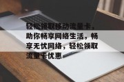 轻松领取移动流量卡，助你畅享网络生活，畅享无忧网络，轻松领取流量卡优惠
