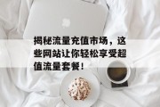 揭秘流量充值市场,这些网站让你轻松享受超值流量套餐! 揭秘流量充值市场,这些网站让你轻松享受超值流量套餐!