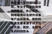 微软是一家跨国科技公司,专注于开发和提供操作系统、办公软件、网络服务以及硬件设备等产品和服务。微软的收入主要来源于以下几个方面,微软,全球领先的科技巨头