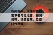 新闻视频，传播时代的变革者与见证者，新闻视频，记录变革，见证时代巨变