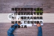 爆款大兵插件网站评测,打造你的网站专属魅力!,爆款大兵插件网站评测,打造独特魅力的必备工具 爆款大兵插件网站评测,打造你的网站专属魅力!,爆款大兵插件网站评测,打造独特魅力的必备工具