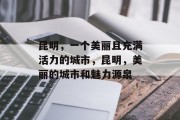 昆明,一个美丽且充满活力的城市,昆明,美丽的城市和魅力源泉 昆明,一个美丽且充满活力的城市,昆明,美丽的城市和魅力源泉
