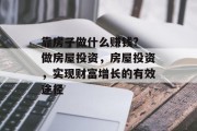 靠房子做什么赚钱? 做房屋投资，房屋投资，实现财富增长的有效途径