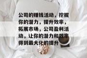 公司的赚钱活动,挖掘你的潜力,提升效率,拓展市场,公司盈利活动,让你的潜力和效率得到最大化的提升 公司的赚钱活动,挖掘你的潜力,提升效率,拓展市场,公司盈利活动,让你的潜力和效率得到最大化的提升
