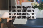 聚焦时事脉搏—解析最新热点新闻联播视频内容，时事脉动解析，深度解读新闻联播热点新闻