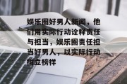 娱乐圈好男人新闻，他们用实际行动诠释责任与担当，娱乐圈责任担当好男人，以实际行动树立榜样