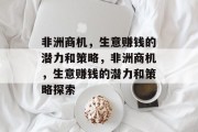 非洲商机,生意赚钱的潜力和策略,非洲商机,生意赚钱的潜力和策略探索 非洲商机,生意赚钱的潜力和策略,非洲商机,生意赚钱的潜力和策略探索