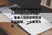 有能力拥有房贷的普通人如何通过投资增值?,普通人如何实现房贷投资增值,一个有效方法 有能力拥有房贷的普通人如何通过投资增值?,普通人如何实现房贷投资增值,一个有效方法