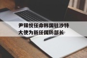 尹锡悦任命韩国驻沙特大使为新任国防部长 尹锡悦任命韩国驻沙特大使为新任国防部长