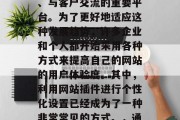在如今数字化和网络化的时代,网站已经成为了企业或个人宣传自己、与客户交流的重要平台。为了更好地适应这种发展趋势,许多企业和个人都开始采用各种方式来提高自己的网站的用户体验度。其中,利用网站插件进行个性化设置已经成为了一种非常常见的方式。,通过网站插件提高用户体验,一种企业与个人推广策略 在如今数字化和网络化的时代,网站已经成为了企业或个人宣传自己、与客户交流的重要平台。为了更好地适应这种发展趋势,许多企业和个人都开始采用各种方式来提高自己的网站的用户体验度。其中,利用网站插件进行个性化设置已经成为了一种非常常见的方式。,通过网站插件提高用户体验,一种企业与个人推广策略