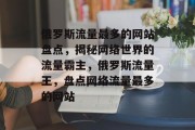 俄罗斯流量最多的网站盘点，揭秘网络世界的流量霸主，俄罗斯流量王，盘点网络流量最多的网站