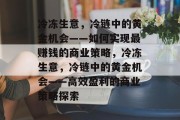 冷冻生意,冷链中的黄金机会——如何实现最赚钱的商业策略,冷冻生意,冷链中的黄金机会——高效盈利的商业策略探索 冷冻生意,冷链中的黄金机会——如何实现最赚钱的商业策略,冷冻生意,冷链中的黄金机会——高效盈利的商业策略探索