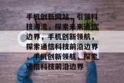 手机创新网站，引领科技潮流，探索未来通信边界，手机创新领航，探索通信科技前沿边界，手机创新领航，探索通信科技前沿边界