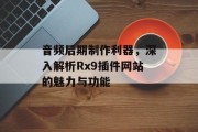 音频后期制作利器,深入解析Rx9插件网站的魅力与功能 音频后期制作利器,深入解析Rx9插件网站的魅力与功能
