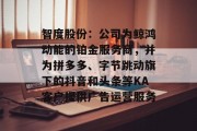 智度股份:公司为鲸鸿动能的铂金服务商,并为拼多多、字节跳动旗下的抖音和头条等KA客户提供广告运营服务 智度股份:公司为鲸鸿动能的铂金服务商,并为拼多多、字节跳动旗下的抖音和头条等KA客户提供广告运营服务