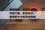 新闻照片，见证历史，传递力量，影像铭记，新闻照片中的历史瞬间与力量传递