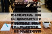 在互联网世界中,你是否曾遇到过这种情况,你刚刚创建了一个网站,但是在搜索引擎中却找不到你的页面。然后你开始尝试各种方法来优化你的网站,但是都未能获得预期的结果。,提升网站搜索引擎排名的5种策略 在互联网世界中,你是否曾遇到过这种情况,你刚刚创建了一个网站,但是在搜索引擎中却找不到你的页面。然后你开始尝试各种方法来优化你的网站,但是都未能获得预期的结果。,提升网站搜索引擎排名的5种策略