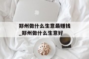 郑州做什么生意最赚钱_郑州做什么生意好