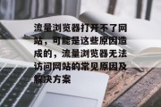 流量浏览器打开不了网站,可能是这些原因造成的,流量浏览器无法访问网站的常见原因及解决方案 流量浏览器打开不了网站,可能是这些原因造成的,流量浏览器无法访问网站的常见原因及解决方案
