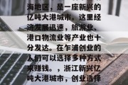 乍浦位于浙江省东部沿海地区,是一座新兴的亿吨大港城市。这里经济发展迅速,旅游业、港口物流业等产业也十分发达。在乍浦创业的人们可以选择多种方式来赚钱。,浙江新兴亿吨大港城市,创业选择和赚钱方式汇总 乍浦位于浙江省东部沿海地区,是一座新兴的亿吨大港城市。这里经济发展迅速,旅游业、港口物流业等产业也十分发达。在乍浦创业的人们可以选择多种方式来赚钱。,浙江新兴亿吨大港城市,创业选择和赚钱方式汇总