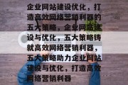 企业网站建设优化,打造高效网络营销利器的五大策略,企业网站建设与优化,五大策略铸就高效网络营销利器,五大策略助力企业网站建设与优化,打造高效网络营销利器 企业网站建设优化,打造高效网络营销利器的五大策略,企业网站建设与优化,五大策略铸就高效网络营销利器,五大策略助力企业网站建设与优化,打造高效网络营销利器