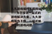 久久游戏插件下载网站——为您提供一站式的游戏解决方案,久久游戏插件下载,一站式解决您的游戏问题 久久游戏插件下载网站——为您提供一站式的游戏解决方案,久久游戏插件下载,一站式解决您的游戏问题