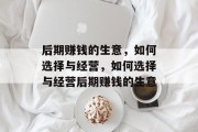 后期赚钱的生意,如何选择与经营,如何选择与经营后期赚钱的生意 后期赚钱的生意,如何选择与经营,如何选择与经营后期赚钱的生意