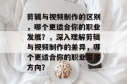 剪辑与视频制作的区别,哪个更适合你的职业发展?,深入理解剪辑与视频制作的差异,哪个更适合你的职业发展方向? 剪辑与视频制作的区别,哪个更适合你的职业发展?,深入理解剪辑与视频制作的差异,哪个更适合你的职业发展方向?