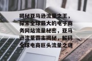 揭秘亚马逊流量之王，探索全球最大的电子商务网站流量秘密，亚马逊流量霸主揭秘，解码全球电商巨头流量之谜