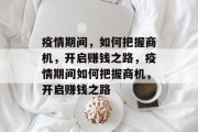 疫情期间,如何把握商机,开启赚钱之路,疫情期间如何把握商机,开启赚钱之路 疫情期间,如何把握商机,开启赚钱之路,疫情期间如何把握商机,开启赚钱之路
