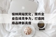 榆林网站优化,提升企业在线竞争力,打造网络品牌新高度 榆林网站优化,提升企业在线竞争力,打造网络品牌新高度